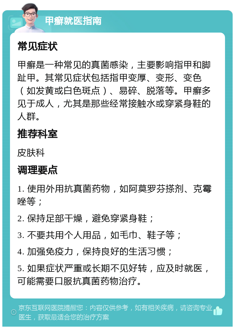 甲癣就医指南 常见症状 甲癣是一种常见的真菌感染，主要影响指甲和脚趾甲。其常见症状包括指甲变厚、变形、变色（如发黄或白色斑点）、易碎、脱落等。甲癣多见于成人，尤其是那些经常接触水或穿紧身鞋的人群。 推荐科室 皮肤科 调理要点 1. 使用外用抗真菌药物，如阿莫罗芬搽剂、克霉唑等； 2. 保持足部干燥，避免穿紧身鞋； 3. 不要共用个人用品，如毛巾、鞋子等； 4. 加强免疫力，保持良好的生活习惯； 5. 如果症状严重或长期不见好转，应及时就医，可能需要口服抗真菌药物治疗。