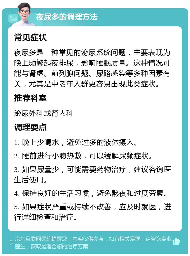 夜尿多的调理方法 常见症状 夜尿多是一种常见的泌尿系统问题，主要表现为晚上频繁起夜排尿，影响睡眠质量。这种情况可能与肾虚、前列腺问题、尿路感染等多种因素有关，尤其是中老年人群更容易出现此类症状。 推荐科室 泌尿外科或肾内科 调理要点 1. 晚上少喝水，避免过多的液体摄入。 2. 睡前进行小腹热敷，可以缓解尿频症状。 3. 如果尿量少，可能需要药物治疗，建议咨询医生后使用。 4. 保持良好的生活习惯，避免熬夜和过度劳累。 5. 如果症状严重或持续不改善，应及时就医，进行详细检查和治疗。