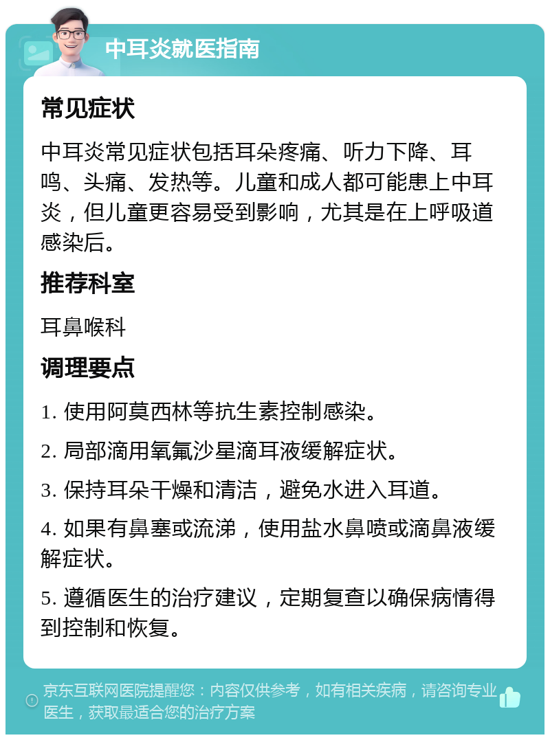 中耳炎就医指南 常见症状 中耳炎常见症状包括耳朵疼痛、听力下降、耳鸣、头痛、发热等。儿童和成人都可能患上中耳炎，但儿童更容易受到影响，尤其是在上呼吸道感染后。 推荐科室 耳鼻喉科 调理要点 1. 使用阿莫西林等抗生素控制感染。 2. 局部滴用氧氟沙星滴耳液缓解症状。 3. 保持耳朵干燥和清洁，避免水进入耳道。 4. 如果有鼻塞或流涕，使用盐水鼻喷或滴鼻液缓解症状。 5. 遵循医生的治疗建议，定期复查以确保病情得到控制和恢复。