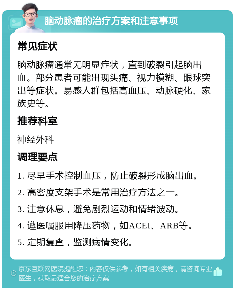 脑动脉瘤的治疗方案和注意事项 常见症状 脑动脉瘤通常无明显症状，直到破裂引起脑出血。部分患者可能出现头痛、视力模糊、眼球突出等症状。易感人群包括高血压、动脉硬化、家族史等。 推荐科室 神经外科 调理要点 1. 尽早手术控制血压，防止破裂形成脑出血。 2. 高密度支架手术是常用治疗方法之一。 3. 注意休息，避免剧烈运动和情绪波动。 4. 遵医嘱服用降压药物，如ACEI、ARB等。 5. 定期复查，监测病情变化。