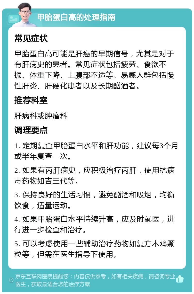 甲胎蛋白高的处理指南 常见症状 甲胎蛋白高可能是肝癌的早期信号，尤其是对于有肝病史的患者。常见症状包括疲劳、食欲不振、体重下降、上腹部不适等。易感人群包括慢性肝炎、肝硬化患者以及长期酗酒者。 推荐科室 肝病科或肿瘤科 调理要点 1. 定期复查甲胎蛋白水平和肝功能，建议每3个月或半年复查一次。 2. 如果有丙肝病史，应积极治疗丙肝，使用抗病毒药物如吉三代等。 3. 保持良好的生活习惯，避免酗酒和吸烟，均衡饮食，适量运动。 4. 如果甲胎蛋白水平持续升高，应及时就医，进行进一步检查和治疗。 5. 可以考虑使用一些辅助治疗药物如复方木鸡颗粒等，但需在医生指导下使用。