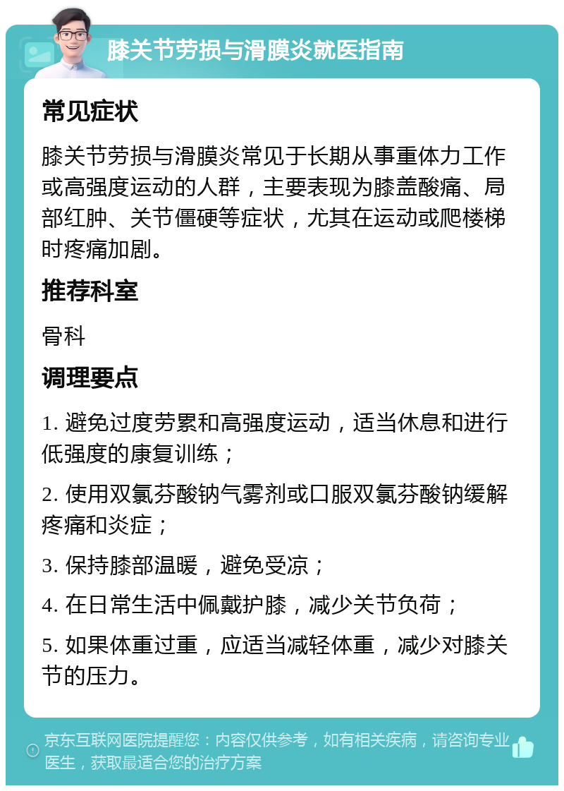 膝关节劳损与滑膜炎就医指南 常见症状 膝关节劳损与滑膜炎常见于长期从事重体力工作或高强度运动的人群，主要表现为膝盖酸痛、局部红肿、关节僵硬等症状，尤其在运动或爬楼梯时疼痛加剧。 推荐科室 骨科 调理要点 1. 避免过度劳累和高强度运动，适当休息和进行低强度的康复训练； 2. 使用双氯芬酸钠气雾剂或口服双氯芬酸钠缓解疼痛和炎症； 3. 保持膝部温暖，避免受凉； 4. 在日常生活中佩戴护膝，减少关节负荷； 5. 如果体重过重，应适当减轻体重，减少对膝关节的压力。