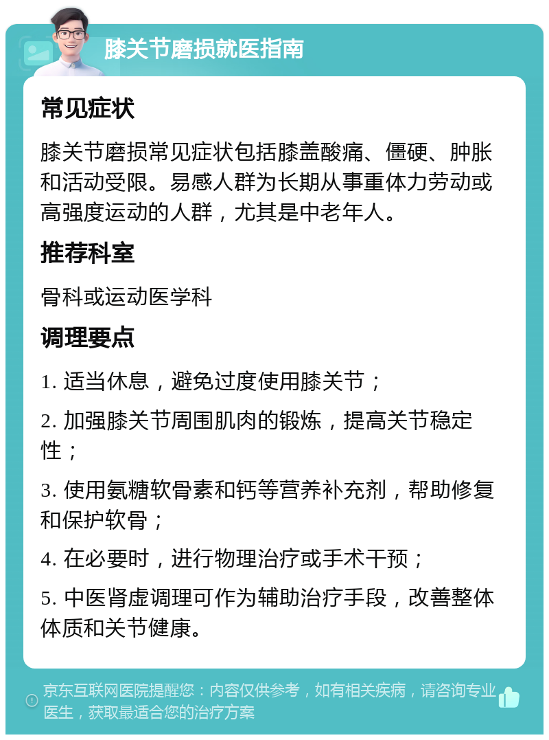 膝关节磨损就医指南 常见症状 膝关节磨损常见症状包括膝盖酸痛、僵硬、肿胀和活动受限。易感人群为长期从事重体力劳动或高强度运动的人群，尤其是中老年人。 推荐科室 骨科或运动医学科 调理要点 1. 适当休息，避免过度使用膝关节； 2. 加强膝关节周围肌肉的锻炼，提高关节稳定性； 3. 使用氨糖软骨素和钙等营养补充剂，帮助修复和保护软骨； 4. 在必要时，进行物理治疗或手术干预； 5. 中医肾虚调理可作为辅助治疗手段，改善整体体质和关节健康。