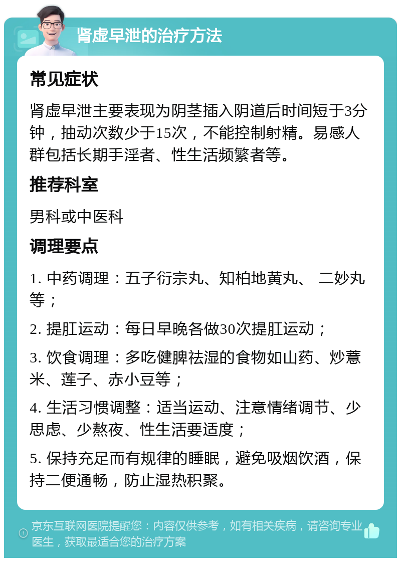 肾虚早泄的治疗方法 常见症状 肾虚早泄主要表现为阴茎插入阴道后时间短于3分钟，抽动次数少于15次，不能控制射精。易感人群包括长期手淫者、性生活频繁者等。 推荐科室 男科或中医科 调理要点 1. 中药调理：五子衍宗丸、知柏地黄丸、 二妙丸等； 2. 提肛运动：每日早晚各做30次提肛运动； 3. 饮食调理：多吃健脾祛湿的食物如山药、炒薏米、莲子、赤小豆等； 4. 生活习惯调整：适当运动、注意情绪调节、少思虑、少熬夜、性生活要适度； 5. 保持充足而有规律的睡眠，避免吸烟饮酒，保持二便通畅，防止湿热积聚。