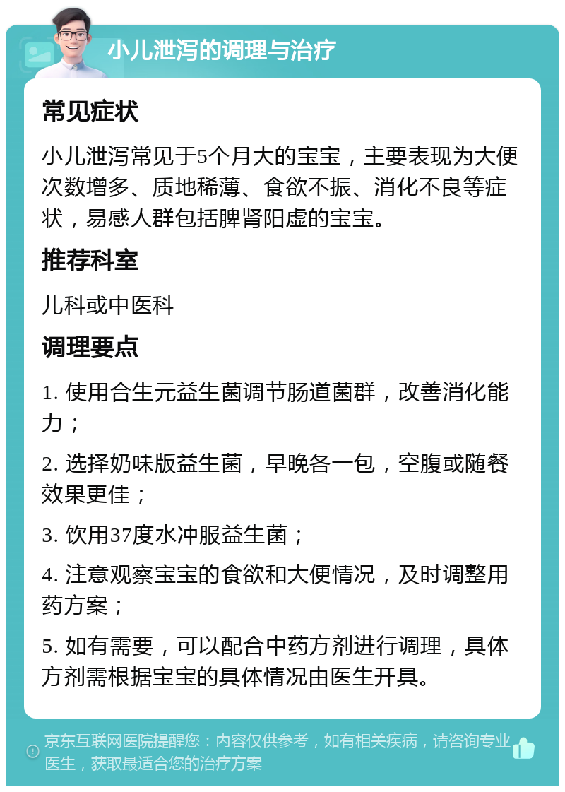 小儿泄泻的调理与治疗 常见症状 小儿泄泻常见于5个月大的宝宝，主要表现为大便次数增多、质地稀薄、食欲不振、消化不良等症状，易感人群包括脾肾阳虚的宝宝。 推荐科室 儿科或中医科 调理要点 1. 使用合生元益生菌调节肠道菌群，改善消化能力； 2. 选择奶味版益生菌，早晚各一包，空腹或随餐效果更佳； 3. 饮用37度水冲服益生菌； 4. 注意观察宝宝的食欲和大便情况，及时调整用药方案； 5. 如有需要，可以配合中药方剂进行调理，具体方剂需根据宝宝的具体情况由医生开具。