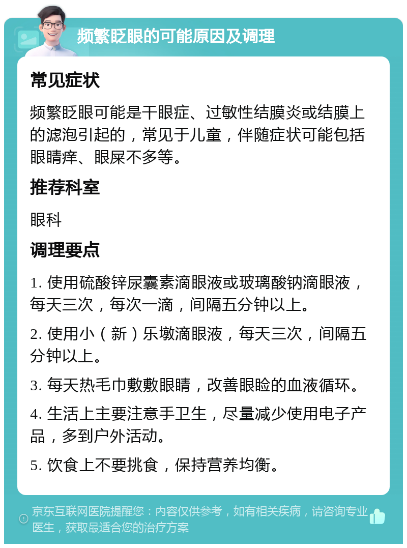 频繁眨眼的可能原因及调理 常见症状 频繁眨眼可能是干眼症、过敏性结膜炎或结膜上的滤泡引起的，常见于儿童，伴随症状可能包括眼睛痒、眼屎不多等。 推荐科室 眼科 调理要点 1. 使用硫酸锌尿囊素滴眼液或玻璃酸钠滴眼液，每天三次，每次一滴，间隔五分钟以上。 2. 使用小（新）乐墩滴眼液，每天三次，间隔五分钟以上。 3. 每天热毛巾敷敷眼睛，改善眼睑的血液循环。 4. 生活上主要注意手卫生，尽量减少使用电子产品，多到户外活动。 5. 饮食上不要挑食，保持营养均衡。