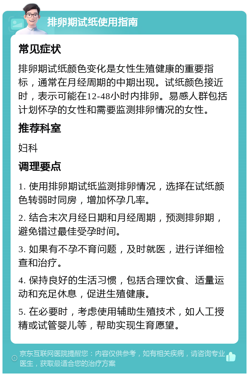 排卵期试纸使用指南 常见症状 排卵期试纸颜色变化是女性生殖健康的重要指标，通常在月经周期的中期出现。试纸颜色接近时，表示可能在12-48小时内排卵。易感人群包括计划怀孕的女性和需要监测排卵情况的女性。 推荐科室 妇科 调理要点 1. 使用排卵期试纸监测排卵情况，选择在试纸颜色转弱时同房，增加怀孕几率。 2. 结合末次月经日期和月经周期，预测排卵期，避免错过最佳受孕时间。 3. 如果有不孕不育问题，及时就医，进行详细检查和治疗。 4. 保持良好的生活习惯，包括合理饮食、适量运动和充足休息，促进生殖健康。 5. 在必要时，考虑使用辅助生殖技术，如人工授精或试管婴儿等，帮助实现生育愿望。