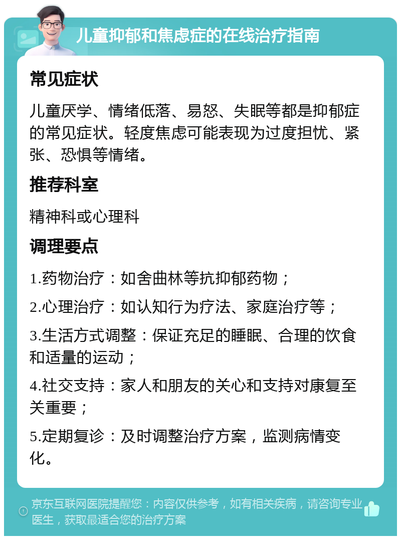 儿童抑郁和焦虑症的在线治疗指南 常见症状 儿童厌学、情绪低落、易怒、失眠等都是抑郁症的常见症状。轻度焦虑可能表现为过度担忧、紧张、恐惧等情绪。 推荐科室 精神科或心理科 调理要点 1.药物治疗：如舍曲林等抗抑郁药物； 2.心理治疗：如认知行为疗法、家庭治疗等； 3.生活方式调整：保证充足的睡眠、合理的饮食和适量的运动； 4.社交支持：家人和朋友的关心和支持对康复至关重要； 5.定期复诊：及时调整治疗方案，监测病情变化。