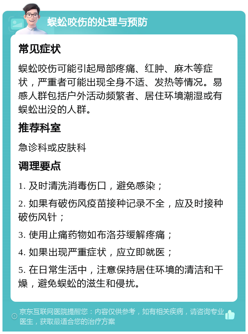 蜈蚣咬伤的处理与预防 常见症状 蜈蚣咬伤可能引起局部疼痛、红肿、麻木等症状，严重者可能出现全身不适、发热等情况。易感人群包括户外活动频繁者、居住环境潮湿或有蜈蚣出没的人群。 推荐科室 急诊科或皮肤科 调理要点 1. 及时清洗消毒伤口，避免感染； 2. 如果有破伤风疫苗接种记录不全，应及时接种破伤风针； 3. 使用止痛药物如布洛芬缓解疼痛； 4. 如果出现严重症状，应立即就医； 5. 在日常生活中，注意保持居住环境的清洁和干燥，避免蜈蚣的滋生和侵扰。