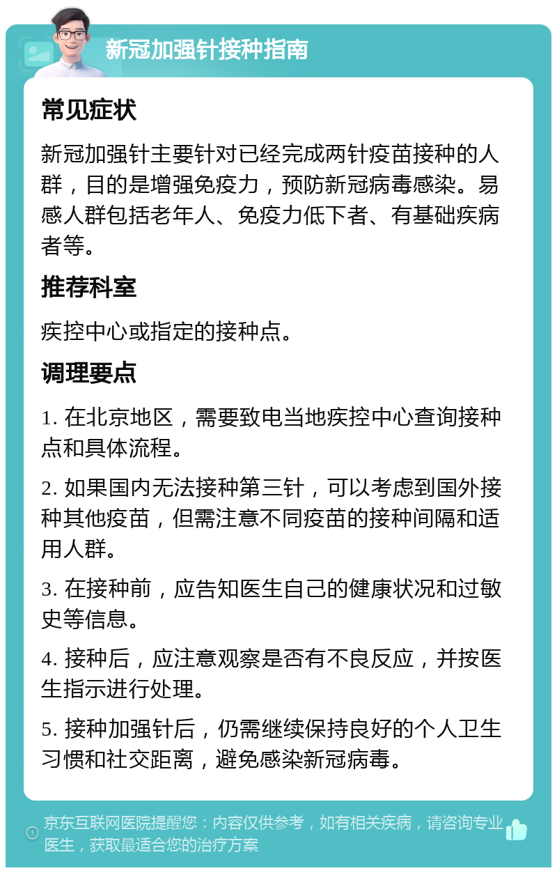 新冠加强针接种指南 常见症状 新冠加强针主要针对已经完成两针疫苗接种的人群，目的是增强免疫力，预防新冠病毒感染。易感人群包括老年人、免疫力低下者、有基础疾病者等。 推荐科室 疾控中心或指定的接种点。 调理要点 1. 在北京地区，需要致电当地疾控中心查询接种点和具体流程。 2. 如果国内无法接种第三针，可以考虑到国外接种其他疫苗，但需注意不同疫苗的接种间隔和适用人群。 3. 在接种前，应告知医生自己的健康状况和过敏史等信息。 4. 接种后，应注意观察是否有不良反应，并按医生指示进行处理。 5. 接种加强针后，仍需继续保持良好的个人卫生习惯和社交距离，避免感染新冠病毒。