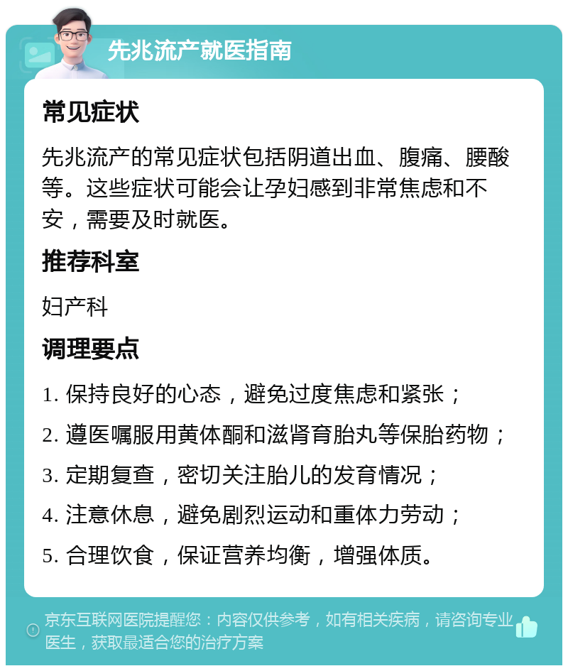 先兆流产就医指南 常见症状 先兆流产的常见症状包括阴道出血、腹痛、腰酸等。这些症状可能会让孕妇感到非常焦虑和不安，需要及时就医。 推荐科室 妇产科 调理要点 1. 保持良好的心态，避免过度焦虑和紧张； 2. 遵医嘱服用黄体酮和滋肾育胎丸等保胎药物； 3. 定期复查，密切关注胎儿的发育情况； 4. 注意休息，避免剧烈运动和重体力劳动； 5. 合理饮食，保证营养均衡，增强体质。