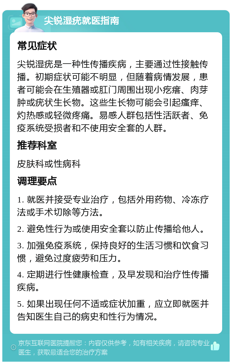 尖锐湿疣就医指南 常见症状 尖锐湿疣是一种性传播疾病，主要通过性接触传播。初期症状可能不明显，但随着病情发展，患者可能会在生殖器或肛门周围出现小疙瘩、肉芽肿或疣状生长物。这些生长物可能会引起瘙痒、灼热感或轻微疼痛。易感人群包括性活跃者、免疫系统受损者和不使用安全套的人群。 推荐科室 皮肤科或性病科 调理要点 1. 就医并接受专业治疗，包括外用药物、冷冻疗法或手术切除等方法。 2. 避免性行为或使用安全套以防止传播给他人。 3. 加强免疫系统，保持良好的生活习惯和饮食习惯，避免过度疲劳和压力。 4. 定期进行性健康检查，及早发现和治疗性传播疾病。 5. 如果出现任何不适或症状加重，应立即就医并告知医生自己的病史和性行为情况。