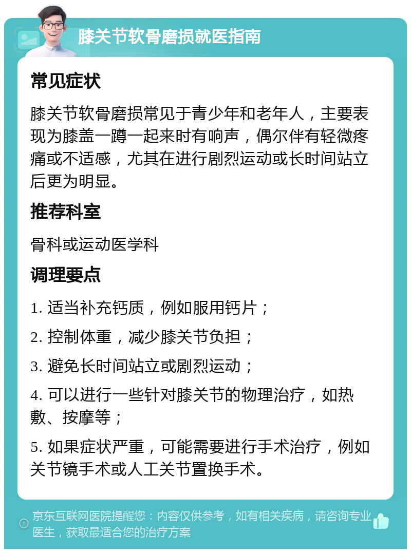 膝关节软骨磨损就医指南 常见症状 膝关节软骨磨损常见于青少年和老年人，主要表现为膝盖一蹲一起来时有响声，偶尔伴有轻微疼痛或不适感，尤其在进行剧烈运动或长时间站立后更为明显。 推荐科室 骨科或运动医学科 调理要点 1. 适当补充钙质，例如服用钙片； 2. 控制体重，减少膝关节负担； 3. 避免长时间站立或剧烈运动； 4. 可以进行一些针对膝关节的物理治疗，如热敷、按摩等； 5. 如果症状严重，可能需要进行手术治疗，例如关节镜手术或人工关节置换手术。