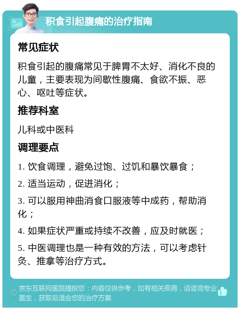 积食引起腹痛的治疗指南 常见症状 积食引起的腹痛常见于脾胃不太好、消化不良的儿童，主要表现为间歇性腹痛、食欲不振、恶心、呕吐等症状。 推荐科室 儿科或中医科 调理要点 1. 饮食调理，避免过饱、过饥和暴饮暴食； 2. 适当运动，促进消化； 3. 可以服用神曲消食口服液等中成药，帮助消化； 4. 如果症状严重或持续不改善，应及时就医； 5. 中医调理也是一种有效的方法，可以考虑针灸、推拿等治疗方式。