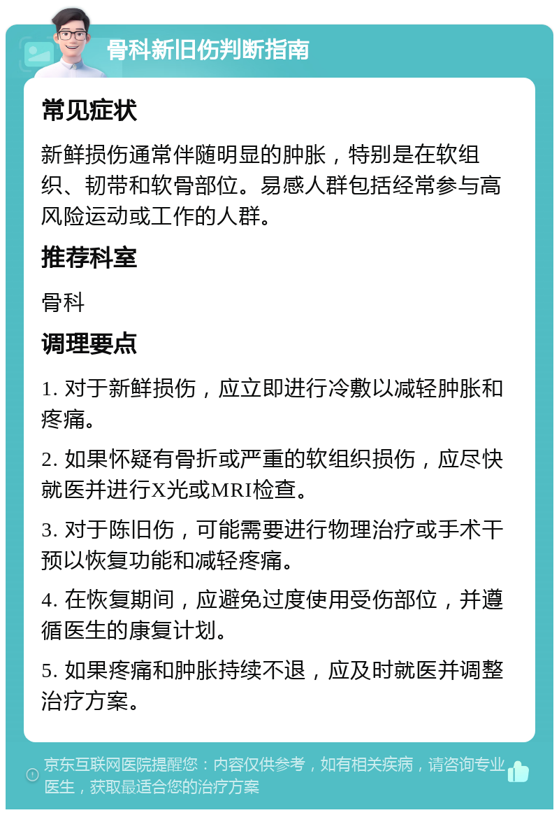 骨科新旧伤判断指南 常见症状 新鲜损伤通常伴随明显的肿胀，特别是在软组织、韧带和软骨部位。易感人群包括经常参与高风险运动或工作的人群。 推荐科室 骨科 调理要点 1. 对于新鲜损伤，应立即进行冷敷以减轻肿胀和疼痛。 2. 如果怀疑有骨折或严重的软组织损伤，应尽快就医并进行X光或MRI检查。 3. 对于陈旧伤，可能需要进行物理治疗或手术干预以恢复功能和减轻疼痛。 4. 在恢复期间，应避免过度使用受伤部位，并遵循医生的康复计划。 5. 如果疼痛和肿胀持续不退，应及时就医并调整治疗方案。