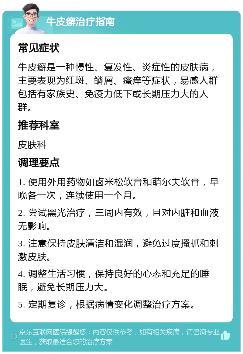 牛皮癣治疗指南 常见症状 牛皮癣是一种慢性、复发性、炎症性的皮肤病，主要表现为红斑、鳞屑、瘙痒等症状，易感人群包括有家族史、免疫力低下或长期压力大的人群。 推荐科室 皮肤科 调理要点 1. 使用外用药物如卤米松软膏和萌尔夫软膏，早晚各一次，连续使用一个月。 2. 尝试黑光治疗，三周内有效，且对内脏和血液无影响。 3. 注意保持皮肤清洁和湿润，避免过度搔抓和刺激皮肤。 4. 调整生活习惯，保持良好的心态和充足的睡眠，避免长期压力大。 5. 定期复诊，根据病情变化调整治疗方案。