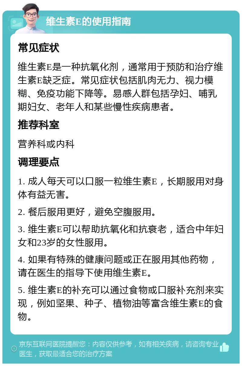 维生素E的使用指南 常见症状 维生素E是一种抗氧化剂，通常用于预防和治疗维生素E缺乏症。常见症状包括肌肉无力、视力模糊、免疫功能下降等。易感人群包括孕妇、哺乳期妇女、老年人和某些慢性疾病患者。 推荐科室 营养科或内科 调理要点 1. 成人每天可以口服一粒维生素E，长期服用对身体有益无害。 2. 餐后服用更好，避免空腹服用。 3. 维生素E可以帮助抗氧化和抗衰老，适合中年妇女和23岁的女性服用。 4. 如果有特殊的健康问题或正在服用其他药物，请在医生的指导下使用维生素E。 5. 维生素E的补充可以通过食物或口服补充剂来实现，例如坚果、种子、植物油等富含维生素E的食物。