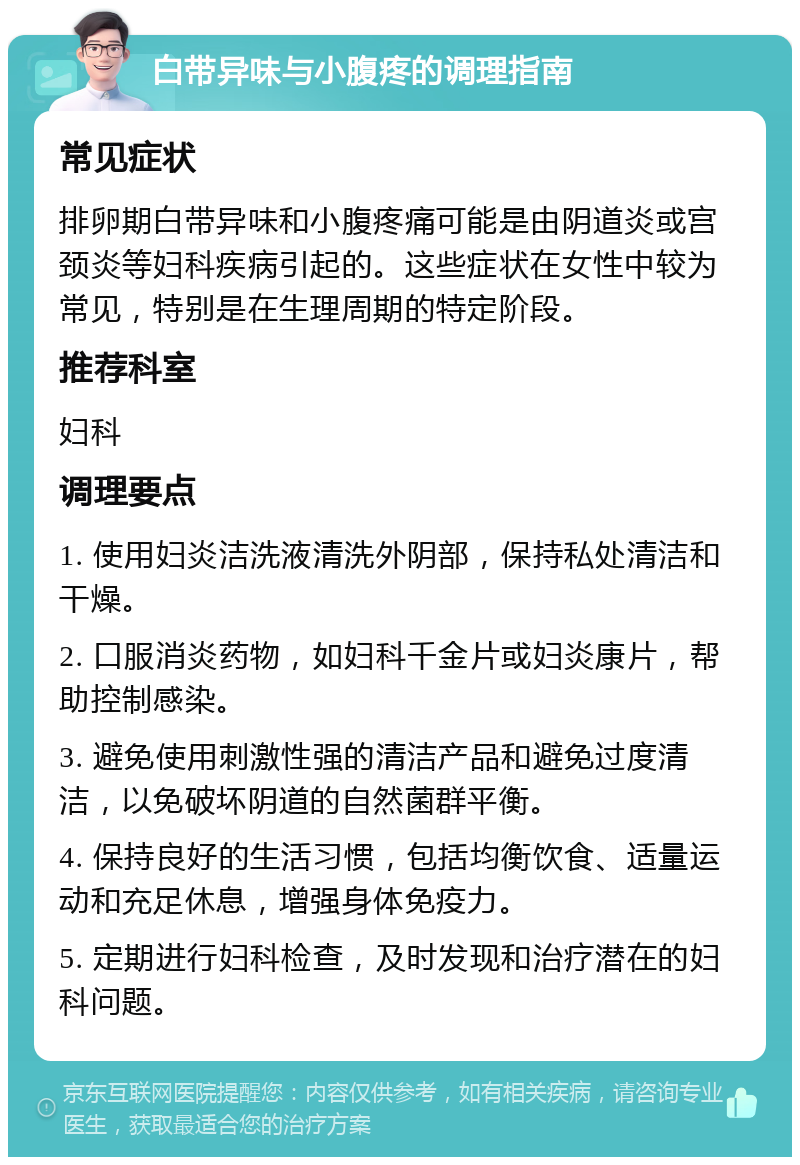 白带异味与小腹疼的调理指南 常见症状 排卵期白带异味和小腹疼痛可能是由阴道炎或宫颈炎等妇科疾病引起的。这些症状在女性中较为常见，特别是在生理周期的特定阶段。 推荐科室 妇科 调理要点 1. 使用妇炎洁洗液清洗外阴部，保持私处清洁和干燥。 2. 口服消炎药物，如妇科千金片或妇炎康片，帮助控制感染。 3. 避免使用刺激性强的清洁产品和避免过度清洁，以免破坏阴道的自然菌群平衡。 4. 保持良好的生活习惯，包括均衡饮食、适量运动和充足休息，增强身体免疫力。 5. 定期进行妇科检查，及时发现和治疗潜在的妇科问题。