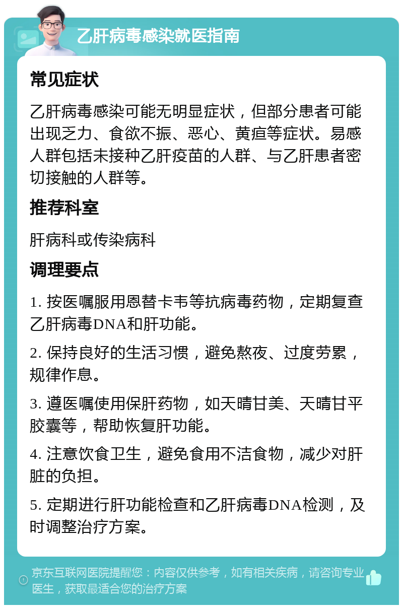 乙肝病毒感染就医指南 常见症状 乙肝病毒感染可能无明显症状，但部分患者可能出现乏力、食欲不振、恶心、黄疸等症状。易感人群包括未接种乙肝疫苗的人群、与乙肝患者密切接触的人群等。 推荐科室 肝病科或传染病科 调理要点 1. 按医嘱服用恩替卡韦等抗病毒药物，定期复查乙肝病毒DNA和肝功能。 2. 保持良好的生活习惯，避免熬夜、过度劳累，规律作息。 3. 遵医嘱使用保肝药物，如天晴甘美、天晴甘平胶囊等，帮助恢复肝功能。 4. 注意饮食卫生，避免食用不洁食物，减少对肝脏的负担。 5. 定期进行肝功能检查和乙肝病毒DNA检测，及时调整治疗方案。