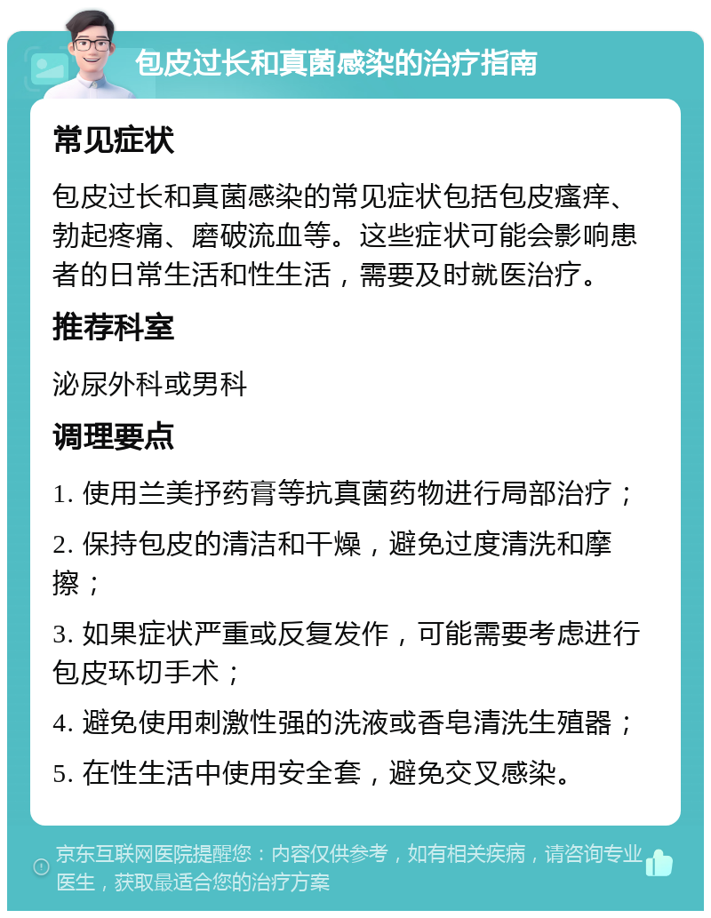 包皮过长和真菌感染的治疗指南 常见症状 包皮过长和真菌感染的常见症状包括包皮瘙痒、勃起疼痛、磨破流血等。这些症状可能会影响患者的日常生活和性生活，需要及时就医治疗。 推荐科室 泌尿外科或男科 调理要点 1. 使用兰美抒药膏等抗真菌药物进行局部治疗； 2. 保持包皮的清洁和干燥，避免过度清洗和摩擦； 3. 如果症状严重或反复发作，可能需要考虑进行包皮环切手术； 4. 避免使用刺激性强的洗液或香皂清洗生殖器； 5. 在性生活中使用安全套，避免交叉感染。