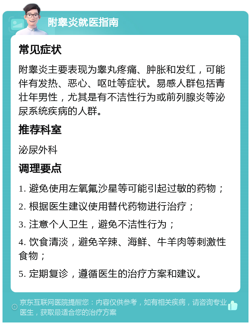 附睾炎就医指南 常见症状 附睾炎主要表现为睾丸疼痛、肿胀和发红，可能伴有发热、恶心、呕吐等症状。易感人群包括青壮年男性，尤其是有不洁性行为或前列腺炎等泌尿系统疾病的人群。 推荐科室 泌尿外科 调理要点 1. 避免使用左氧氟沙星等可能引起过敏的药物； 2. 根据医生建议使用替代药物进行治疗； 3. 注意个人卫生，避免不洁性行为； 4. 饮食清淡，避免辛辣、海鲜、牛羊肉等刺激性食物； 5. 定期复诊，遵循医生的治疗方案和建议。