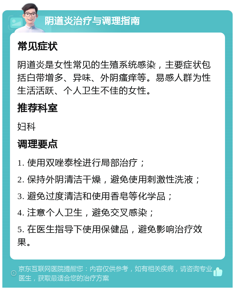 阴道炎治疗与调理指南 常见症状 阴道炎是女性常见的生殖系统感染，主要症状包括白带增多、异味、外阴瘙痒等。易感人群为性生活活跃、个人卫生不佳的女性。 推荐科室 妇科 调理要点 1. 使用双唑泰栓进行局部治疗； 2. 保持外阴清洁干燥，避免使用刺激性洗液； 3. 避免过度清洁和使用香皂等化学品； 4. 注意个人卫生，避免交叉感染； 5. 在医生指导下使用保健品，避免影响治疗效果。