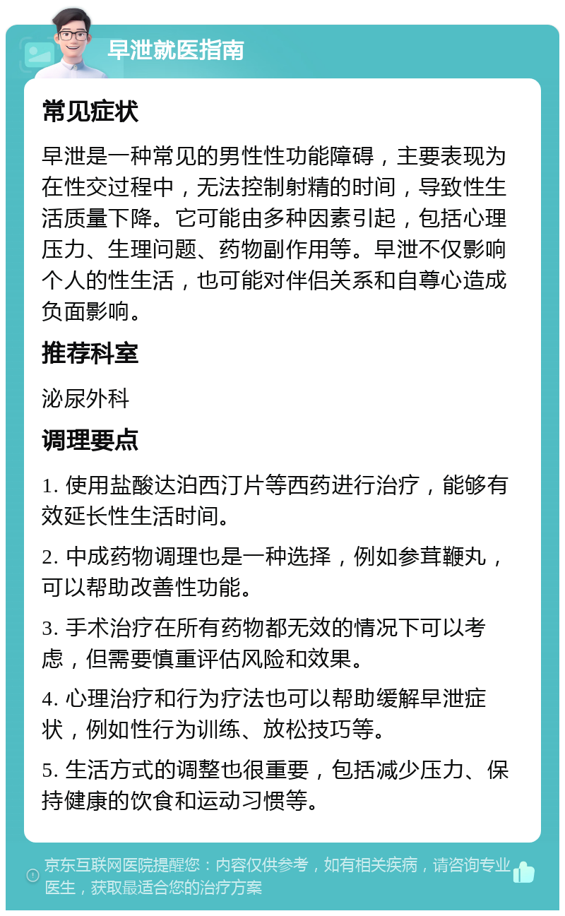 早泄就医指南 常见症状 早泄是一种常见的男性性功能障碍，主要表现为在性交过程中，无法控制射精的时间，导致性生活质量下降。它可能由多种因素引起，包括心理压力、生理问题、药物副作用等。早泄不仅影响个人的性生活，也可能对伴侣关系和自尊心造成负面影响。 推荐科室 泌尿外科 调理要点 1. 使用盐酸达泊西汀片等西药进行治疗，能够有效延长性生活时间。 2. 中成药物调理也是一种选择，例如参茸鞭丸，可以帮助改善性功能。 3. 手术治疗在所有药物都无效的情况下可以考虑，但需要慎重评估风险和效果。 4. 心理治疗和行为疗法也可以帮助缓解早泄症状，例如性行为训练、放松技巧等。 5. 生活方式的调整也很重要，包括减少压力、保持健康的饮食和运动习惯等。