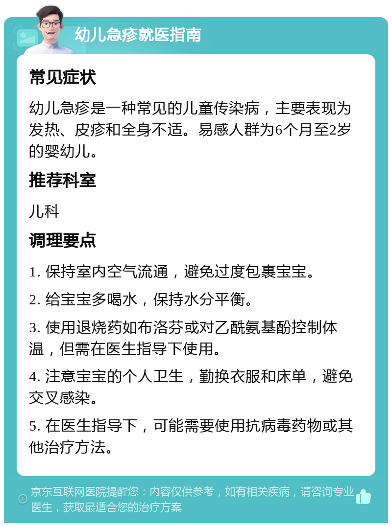 幼儿急疹就医指南 常见症状 幼儿急疹是一种常见的儿童传染病，主要表现为发热、皮疹和全身不适。易感人群为6个月至2岁的婴幼儿。 推荐科室 儿科 调理要点 1. 保持室内空气流通，避免过度包裹宝宝。 2. 给宝宝多喝水，保持水分平衡。 3. 使用退烧药如布洛芬或对乙酰氨基酚控制体温，但需在医生指导下使用。 4. 注意宝宝的个人卫生，勤换衣服和床单，避免交叉感染。 5. 在医生指导下，可能需要使用抗病毒药物或其他治疗方法。