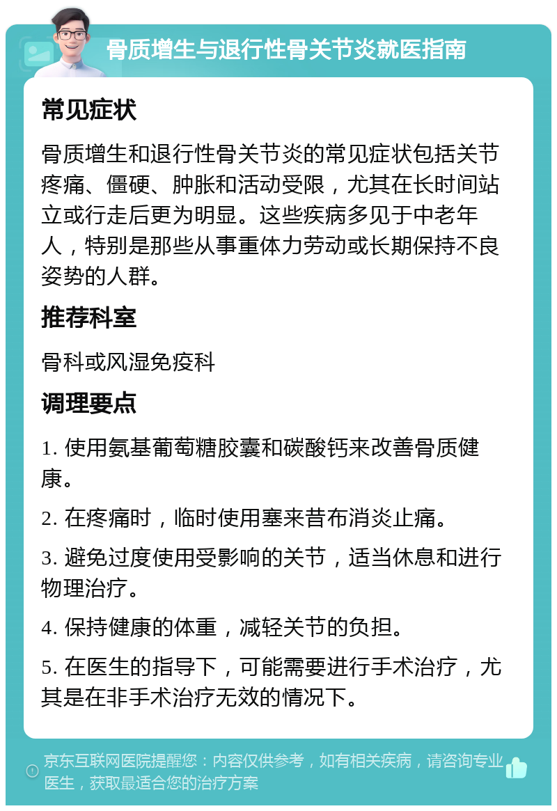 骨质增生与退行性骨关节炎就医指南 常见症状 骨质增生和退行性骨关节炎的常见症状包括关节疼痛、僵硬、肿胀和活动受限，尤其在长时间站立或行走后更为明显。这些疾病多见于中老年人，特别是那些从事重体力劳动或长期保持不良姿势的人群。 推荐科室 骨科或风湿免疫科 调理要点 1. 使用氨基葡萄糖胶囊和碳酸钙来改善骨质健康。 2. 在疼痛时，临时使用塞来昔布消炎止痛。 3. 避免过度使用受影响的关节，适当休息和进行物理治疗。 4. 保持健康的体重，减轻关节的负担。 5. 在医生的指导下，可能需要进行手术治疗，尤其是在非手术治疗无效的情况下。