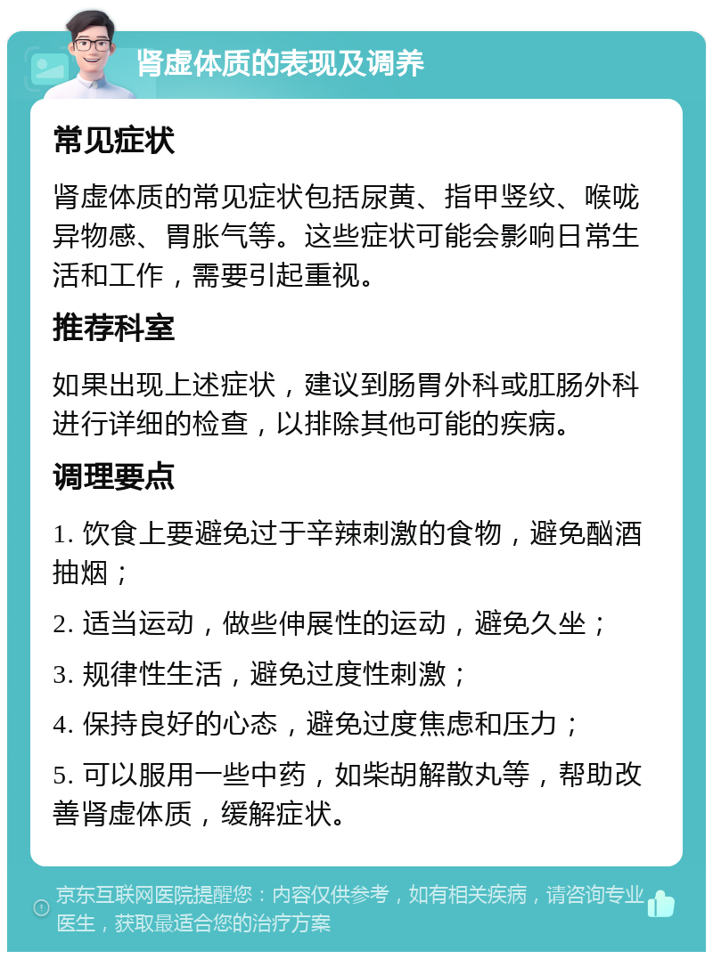 肾虚体质的表现及调养 常见症状 肾虚体质的常见症状包括尿黄、指甲竖纹、喉咙异物感、胃胀气等。这些症状可能会影响日常生活和工作，需要引起重视。 推荐科室 如果出现上述症状，建议到肠胃外科或肛肠外科进行详细的检查，以排除其他可能的疾病。 调理要点 1. 饮食上要避免过于辛辣刺激的食物，避免酗酒抽烟； 2. 适当运动，做些伸展性的运动，避免久坐； 3. 规律性生活，避免过度性刺激； 4. 保持良好的心态，避免过度焦虑和压力； 5. 可以服用一些中药，如柴胡解散丸等，帮助改善肾虚体质，缓解症状。