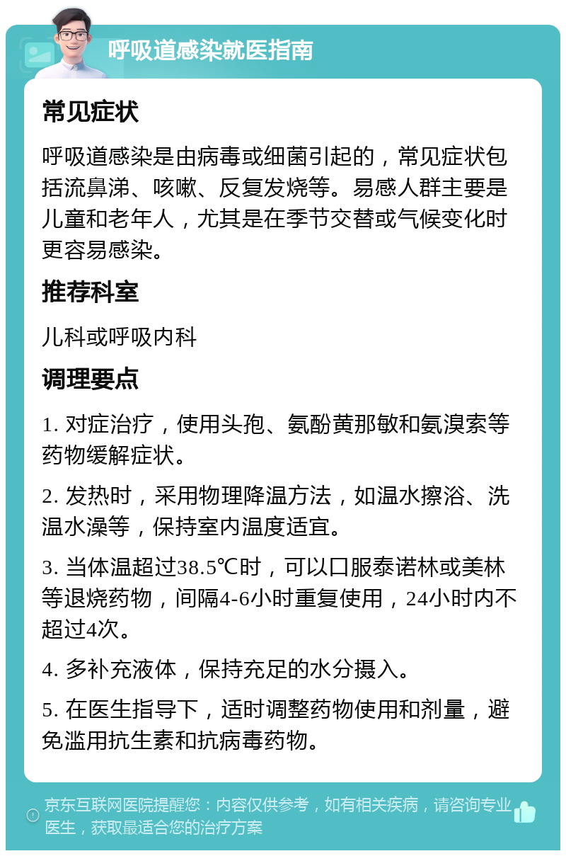 呼吸道感染就医指南 常见症状 呼吸道感染是由病毒或细菌引起的，常见症状包括流鼻涕、咳嗽、反复发烧等。易感人群主要是儿童和老年人，尤其是在季节交替或气候变化时更容易感染。 推荐科室 儿科或呼吸内科 调理要点 1. 对症治疗，使用头孢、氨酚黄那敏和氨溴索等药物缓解症状。 2. 发热时，采用物理降温方法，如温水擦浴、洗温水澡等，保持室内温度适宜。 3. 当体温超过38.5℃时，可以口服泰诺林或美林等退烧药物，间隔4-6小时重复使用，24小时内不超过4次。 4. 多补充液体，保持充足的水分摄入。 5. 在医生指导下，适时调整药物使用和剂量，避免滥用抗生素和抗病毒药物。