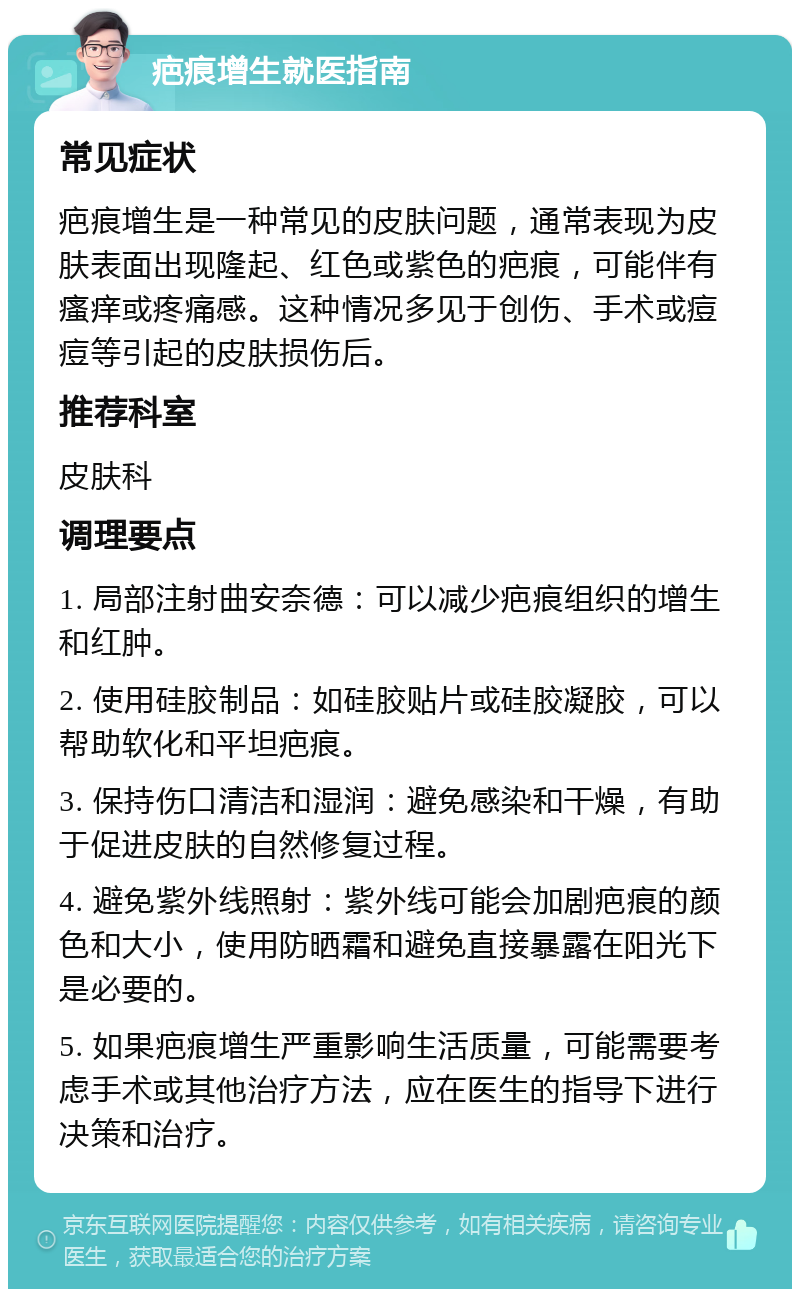 疤痕增生就医指南 常见症状 疤痕增生是一种常见的皮肤问题，通常表现为皮肤表面出现隆起、红色或紫色的疤痕，可能伴有瘙痒或疼痛感。这种情况多见于创伤、手术或痘痘等引起的皮肤损伤后。 推荐科室 皮肤科 调理要点 1. 局部注射曲安奈德：可以减少疤痕组织的增生和红肿。 2. 使用硅胶制品：如硅胶贴片或硅胶凝胶，可以帮助软化和平坦疤痕。 3. 保持伤口清洁和湿润：避免感染和干燥，有助于促进皮肤的自然修复过程。 4. 避免紫外线照射：紫外线可能会加剧疤痕的颜色和大小，使用防晒霜和避免直接暴露在阳光下是必要的。 5. 如果疤痕增生严重影响生活质量，可能需要考虑手术或其他治疗方法，应在医生的指导下进行决策和治疗。