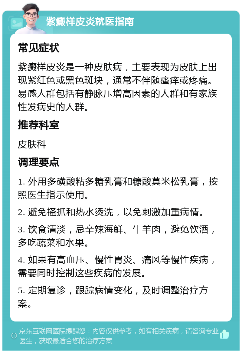 紫癜样皮炎就医指南 常见症状 紫癜样皮炎是一种皮肤病，主要表现为皮肤上出现紫红色或黑色斑块，通常不伴随瘙痒或疼痛。易感人群包括有静脉压增高因素的人群和有家族性发病史的人群。 推荐科室 皮肤科 调理要点 1. 外用多磺酸粘多糖乳膏和糠酸莫米松乳膏，按照医生指示使用。 2. 避免搔抓和热水烫洗，以免刺激加重病情。 3. 饮食清淡，忌辛辣海鲜、牛羊肉，避免饮酒，多吃蔬菜和水果。 4. 如果有高血压、慢性胃炎、痛风等慢性疾病，需要同时控制这些疾病的发展。 5. 定期复诊，跟踪病情变化，及时调整治疗方案。