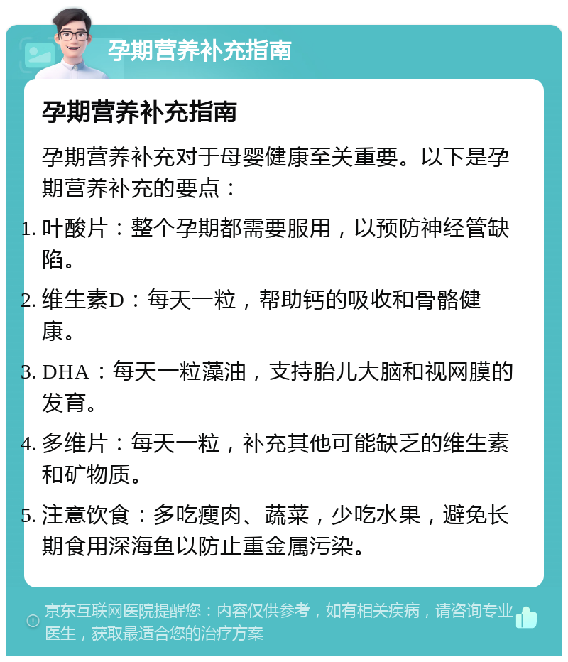 孕期营养补充指南 孕期营养补充指南 孕期营养补充对于母婴健康至关重要。以下是孕期营养补充的要点： 叶酸片：整个孕期都需要服用，以预防神经管缺陷。 维生素D：每天一粒，帮助钙的吸收和骨骼健康。 DHA：每天一粒藻油，支持胎儿大脑和视网膜的发育。 多维片：每天一粒，补充其他可能缺乏的维生素和矿物质。 注意饮食：多吃瘦肉、蔬菜，少吃水果，避免长期食用深海鱼以防止重金属污染。