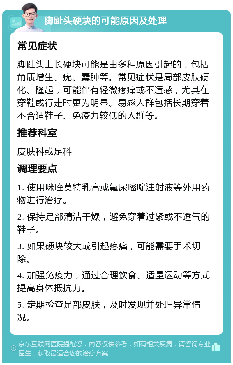 脚趾头硬块的可能原因及处理 常见症状 脚趾头上长硬块可能是由多种原因引起的，包括角质增生、疣、囊肿等。常见症状是局部皮肤硬化、隆起，可能伴有轻微疼痛或不适感，尤其在穿鞋或行走时更为明显。易感人群包括长期穿着不合适鞋子、免疫力较低的人群等。 推荐科室 皮肤科或足科 调理要点 1. 使用咪喹莫特乳膏或氟尿嘧啶注射液等外用药物进行治疗。 2. 保持足部清洁干燥，避免穿着过紧或不透气的鞋子。 3. 如果硬块较大或引起疼痛，可能需要手术切除。 4. 加强免疫力，通过合理饮食、适量运动等方式提高身体抵抗力。 5. 定期检查足部皮肤，及时发现并处理异常情况。