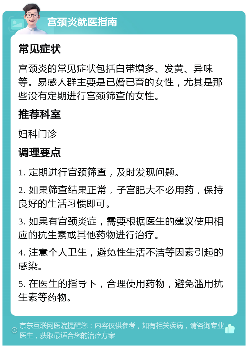 宫颈炎就医指南 常见症状 宫颈炎的常见症状包括白带增多、发黄、异味等。易感人群主要是已婚已育的女性，尤其是那些没有定期进行宫颈筛查的女性。 推荐科室 妇科门诊 调理要点 1. 定期进行宫颈筛查，及时发现问题。 2. 如果筛查结果正常，子宫肥大不必用药，保持良好的生活习惯即可。 3. 如果有宫颈炎症，需要根据医生的建议使用相应的抗生素或其他药物进行治疗。 4. 注意个人卫生，避免性生活不洁等因素引起的感染。 5. 在医生的指导下，合理使用药物，避免滥用抗生素等药物。