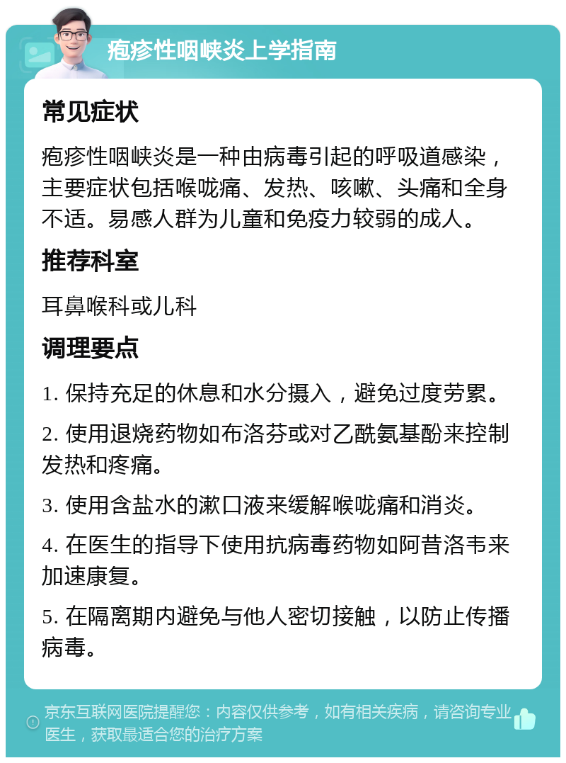 疱疹性咽峡炎上学指南 常见症状 疱疹性咽峡炎是一种由病毒引起的呼吸道感染，主要症状包括喉咙痛、发热、咳嗽、头痛和全身不适。易感人群为儿童和免疫力较弱的成人。 推荐科室 耳鼻喉科或儿科 调理要点 1. 保持充足的休息和水分摄入，避免过度劳累。 2. 使用退烧药物如布洛芬或对乙酰氨基酚来控制发热和疼痛。 3. 使用含盐水的漱口液来缓解喉咙痛和消炎。 4. 在医生的指导下使用抗病毒药物如阿昔洛韦来加速康复。 5. 在隔离期内避免与他人密切接触，以防止传播病毒。