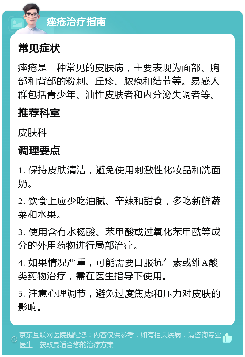 痤疮治疗指南 常见症状 痤疮是一种常见的皮肤病，主要表现为面部、胸部和背部的粉刺、丘疹、脓疱和结节等。易感人群包括青少年、油性皮肤者和内分泌失调者等。 推荐科室 皮肤科 调理要点 1. 保持皮肤清洁，避免使用刺激性化妆品和洗面奶。 2. 饮食上应少吃油腻、辛辣和甜食，多吃新鲜蔬菜和水果。 3. 使用含有水杨酸、苯甲酸或过氧化苯甲酰等成分的外用药物进行局部治疗。 4. 如果情况严重，可能需要口服抗生素或维A酸类药物治疗，需在医生指导下使用。 5. 注意心理调节，避免过度焦虑和压力对皮肤的影响。