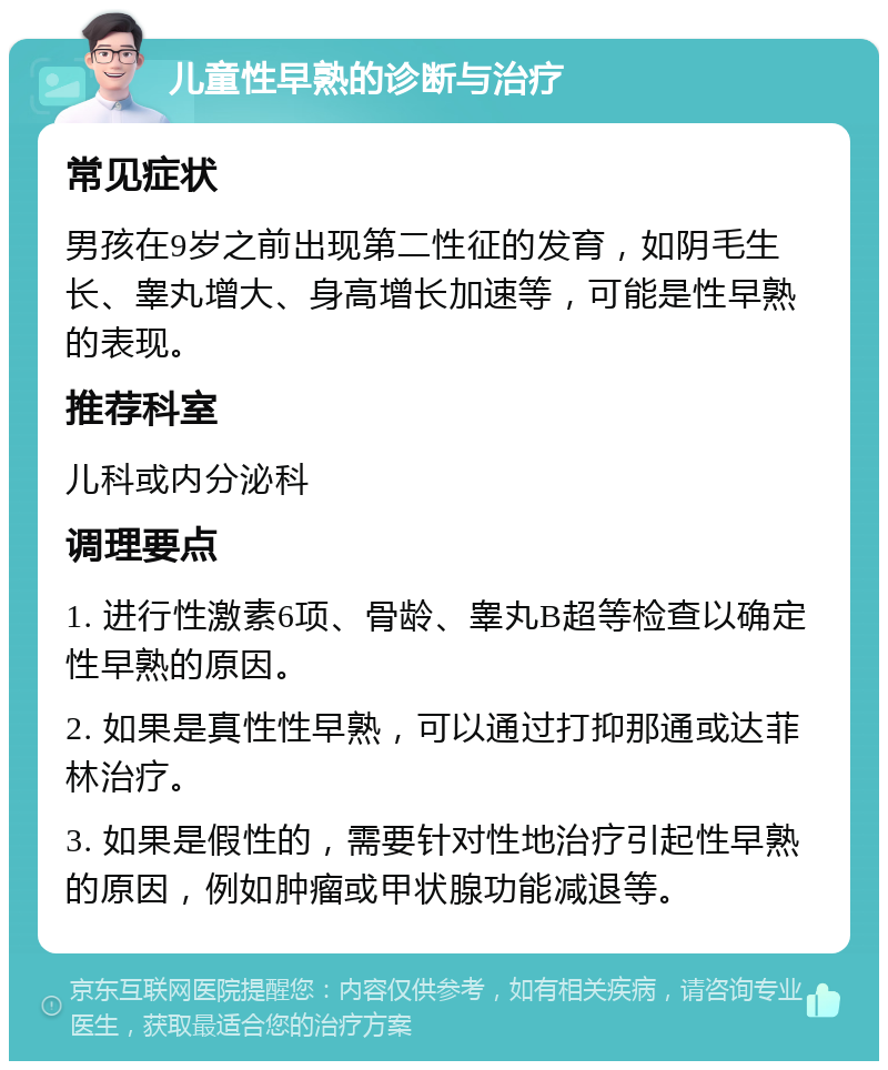 儿童性早熟的诊断与治疗 常见症状 男孩在9岁之前出现第二性征的发育，如阴毛生长、睾丸增大、身高增长加速等，可能是性早熟的表现。 推荐科室 儿科或内分泌科 调理要点 1. 进行性激素6项、骨龄、睾丸B超等检查以确定性早熟的原因。 2. 如果是真性性早熟，可以通过打抑那通或达菲林治疗。 3. 如果是假性的，需要针对性地治疗引起性早熟的原因，例如肿瘤或甲状腺功能减退等。