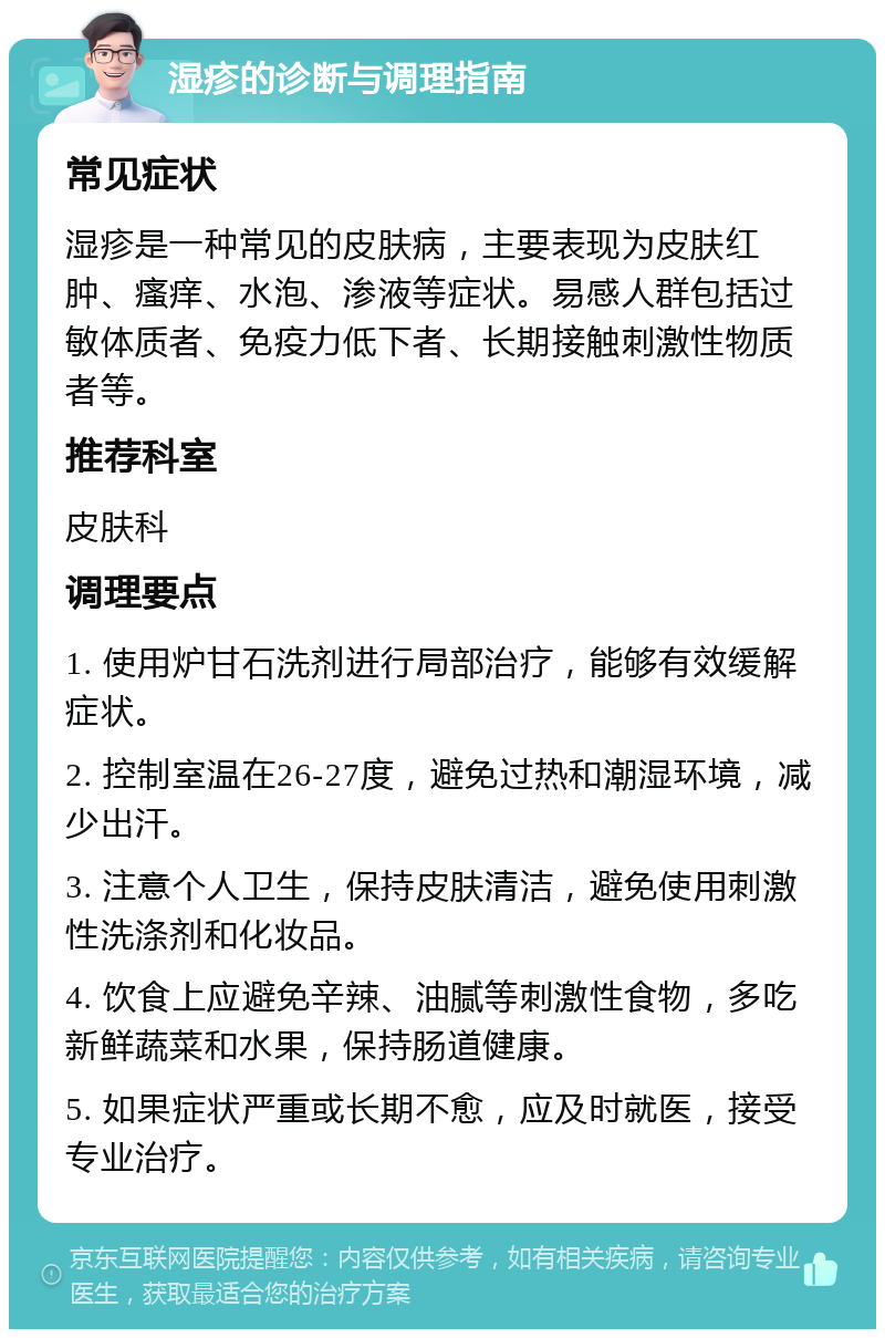 湿疹的诊断与调理指南 常见症状 湿疹是一种常见的皮肤病，主要表现为皮肤红肿、瘙痒、水泡、渗液等症状。易感人群包括过敏体质者、免疫力低下者、长期接触刺激性物质者等。 推荐科室 皮肤科 调理要点 1. 使用炉甘石洗剂进行局部治疗，能够有效缓解症状。 2. 控制室温在26-27度，避免过热和潮湿环境，减少出汗。 3. 注意个人卫生，保持皮肤清洁，避免使用刺激性洗涤剂和化妆品。 4. 饮食上应避免辛辣、油腻等刺激性食物，多吃新鲜蔬菜和水果，保持肠道健康。 5. 如果症状严重或长期不愈，应及时就医，接受专业治疗。