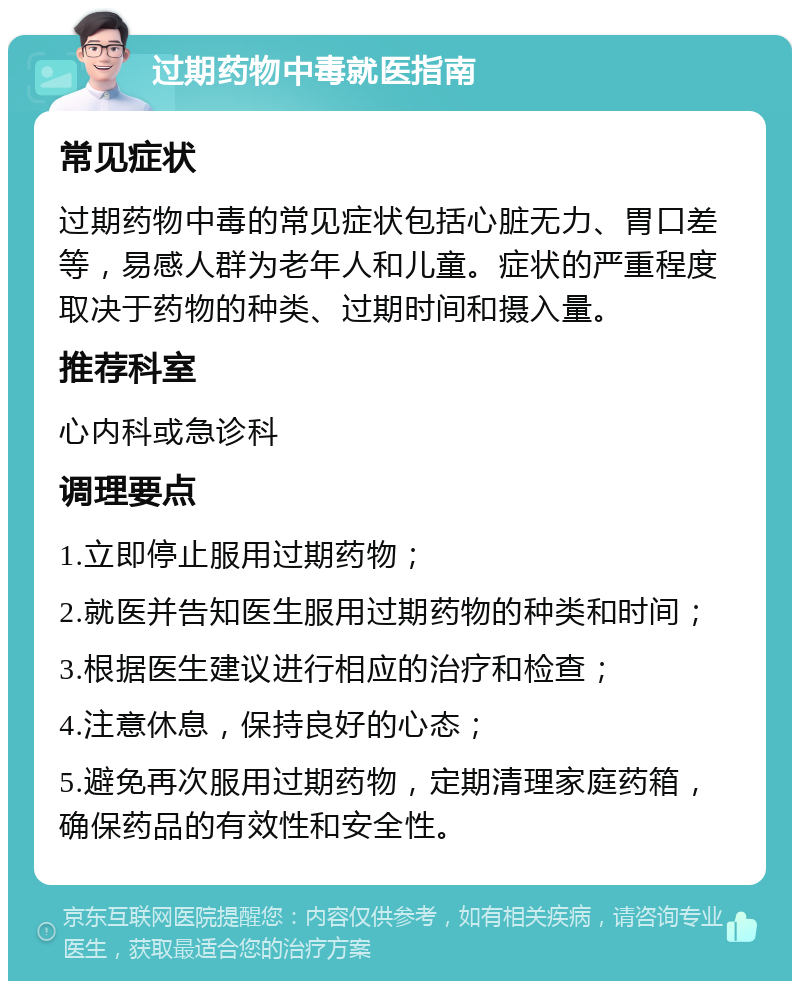 过期药物中毒就医指南 常见症状 过期药物中毒的常见症状包括心脏无力、胃口差等，易感人群为老年人和儿童。症状的严重程度取决于药物的种类、过期时间和摄入量。 推荐科室 心内科或急诊科 调理要点 1.立即停止服用过期药物； 2.就医并告知医生服用过期药物的种类和时间； 3.根据医生建议进行相应的治疗和检查； 4.注意休息，保持良好的心态； 5.避免再次服用过期药物，定期清理家庭药箱，确保药品的有效性和安全性。