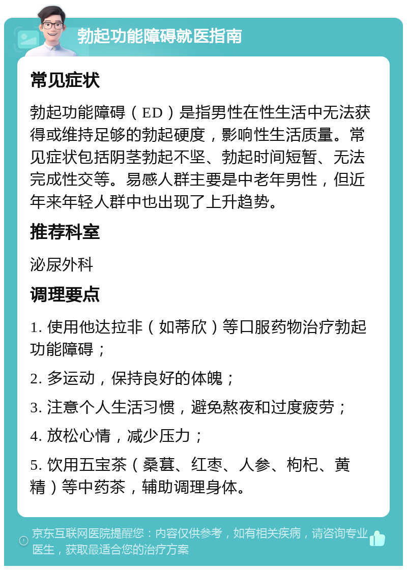 勃起功能障碍就医指南 常见症状 勃起功能障碍（ED）是指男性在性生活中无法获得或维持足够的勃起硬度，影响性生活质量。常见症状包括阴茎勃起不坚、勃起时间短暂、无法完成性交等。易感人群主要是中老年男性，但近年来年轻人群中也出现了上升趋势。 推荐科室 泌尿外科 调理要点 1. 使用他达拉非（如蒂欣）等口服药物治疗勃起功能障碍； 2. 多运动，保持良好的体魄； 3. 注意个人生活习惯，避免熬夜和过度疲劳； 4. 放松心情，减少压力； 5. 饮用五宝茶（桑葚、红枣、人参、枸杞、黄精）等中药茶，辅助调理身体。