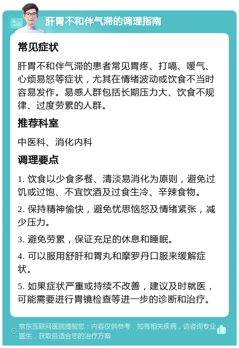 肝胃不和伴气滞的调理指南 常见症状 肝胃不和伴气滞的患者常见胃疼、打嗝、嗳气、心烦易怒等症状，尤其在情绪波动或饮食不当时容易发作。易感人群包括长期压力大、饮食不规律、过度劳累的人群。 推荐科室 中医科、消化内科 调理要点 1. 饮食以少食多餐、清淡易消化为原则，避免过饥或过饱、不宜饮酒及过食生冷、辛辣食物。 2. 保持精神愉快，避免忧思恼怒及情绪紧张，减少压力。 3. 避免劳累，保证充足的休息和睡眠。 4. 可以服用舒肝和胃丸和摩罗丹口服来缓解症状。 5. 如果症状严重或持续不改善，建议及时就医，可能需要进行胃镜检查等进一步的诊断和治疗。