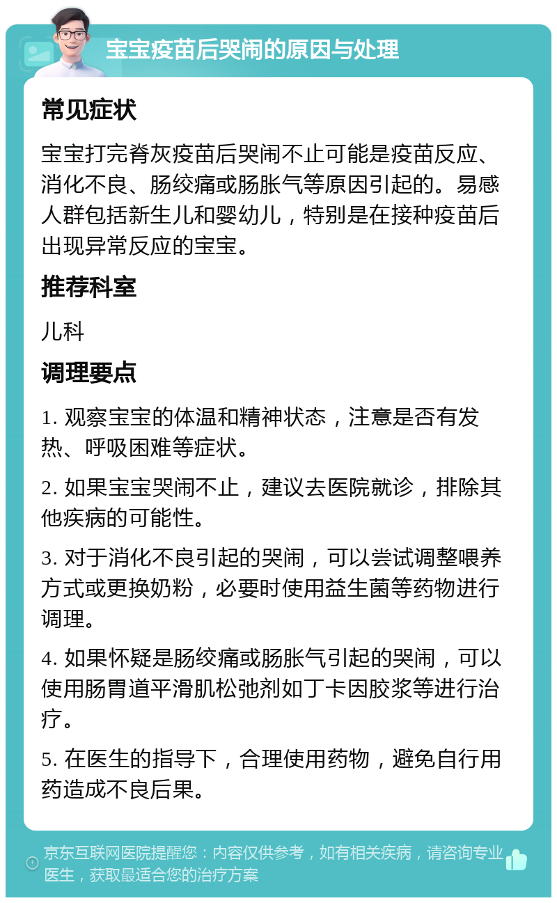 宝宝疫苗后哭闹的原因与处理 常见症状 宝宝打完脊灰疫苗后哭闹不止可能是疫苗反应、消化不良、肠绞痛或肠胀气等原因引起的。易感人群包括新生儿和婴幼儿，特别是在接种疫苗后出现异常反应的宝宝。 推荐科室 儿科 调理要点 1. 观察宝宝的体温和精神状态，注意是否有发热、呼吸困难等症状。 2. 如果宝宝哭闹不止，建议去医院就诊，排除其他疾病的可能性。 3. 对于消化不良引起的哭闹，可以尝试调整喂养方式或更换奶粉，必要时使用益生菌等药物进行调理。 4. 如果怀疑是肠绞痛或肠胀气引起的哭闹，可以使用肠胃道平滑肌松弛剂如丁卡因胶浆等进行治疗。 5. 在医生的指导下，合理使用药物，避免自行用药造成不良后果。