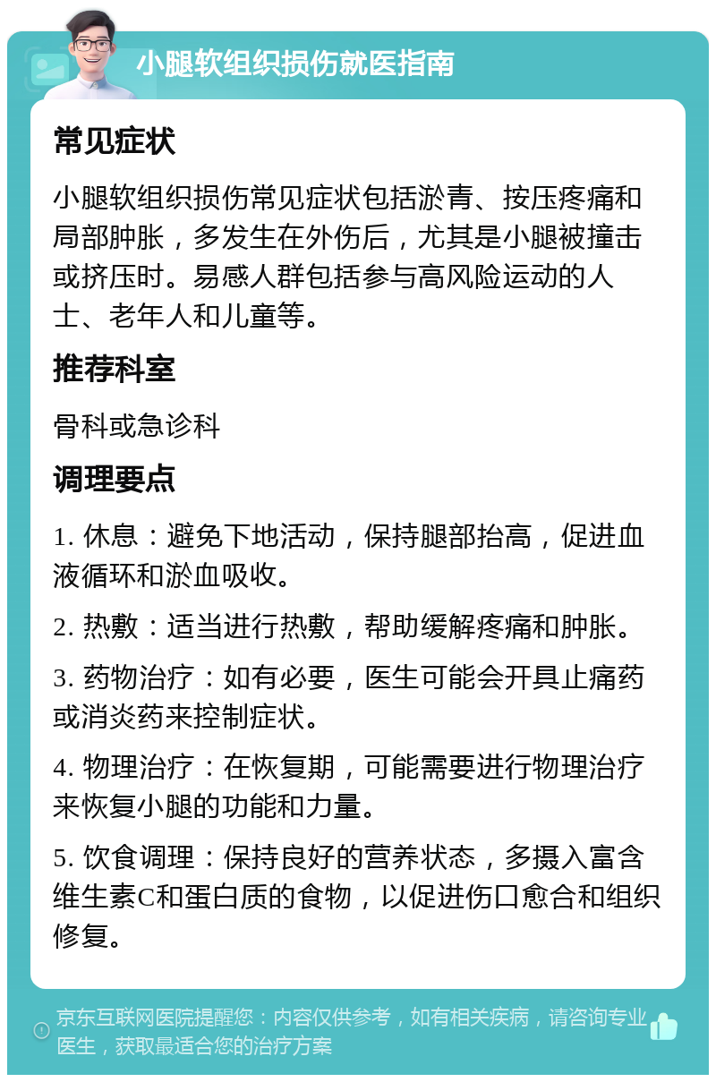 小腿软组织损伤就医指南 常见症状 小腿软组织损伤常见症状包括淤青、按压疼痛和局部肿胀，多发生在外伤后，尤其是小腿被撞击或挤压时。易感人群包括参与高风险运动的人士、老年人和儿童等。 推荐科室 骨科或急诊科 调理要点 1. 休息：避免下地活动，保持腿部抬高，促进血液循环和淤血吸收。 2. 热敷：适当进行热敷，帮助缓解疼痛和肿胀。 3. 药物治疗：如有必要，医生可能会开具止痛药或消炎药来控制症状。 4. 物理治疗：在恢复期，可能需要进行物理治疗来恢复小腿的功能和力量。 5. 饮食调理：保持良好的营养状态，多摄入富含维生素C和蛋白质的食物，以促进伤口愈合和组织修复。