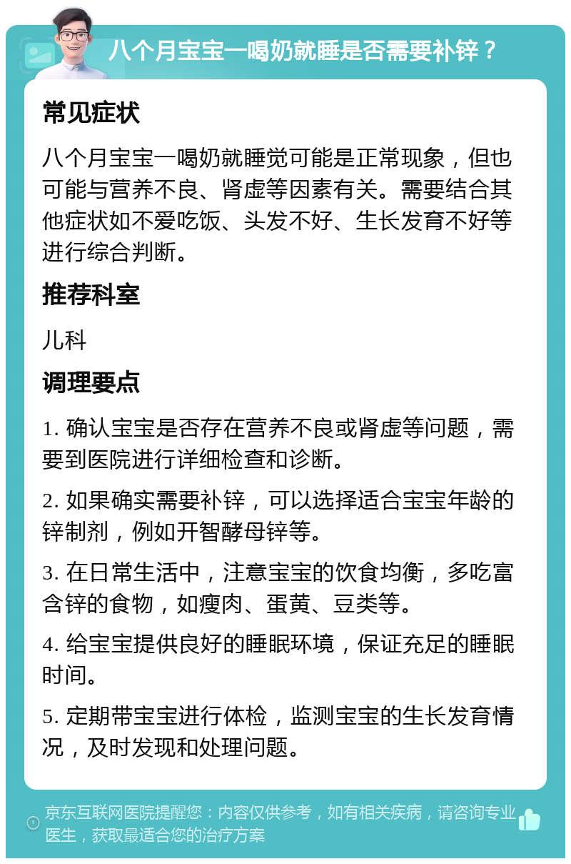 八个月宝宝一喝奶就睡是否需要补锌？ 常见症状 八个月宝宝一喝奶就睡觉可能是正常现象，但也可能与营养不良、肾虚等因素有关。需要结合其他症状如不爱吃饭、头发不好、生长发育不好等进行综合判断。 推荐科室 儿科 调理要点 1. 确认宝宝是否存在营养不良或肾虚等问题，需要到医院进行详细检查和诊断。 2. 如果确实需要补锌，可以选择适合宝宝年龄的锌制剂，例如开智酵母锌等。 3. 在日常生活中，注意宝宝的饮食均衡，多吃富含锌的食物，如瘦肉、蛋黄、豆类等。 4. 给宝宝提供良好的睡眠环境，保证充足的睡眠时间。 5. 定期带宝宝进行体检，监测宝宝的生长发育情况，及时发现和处理问题。