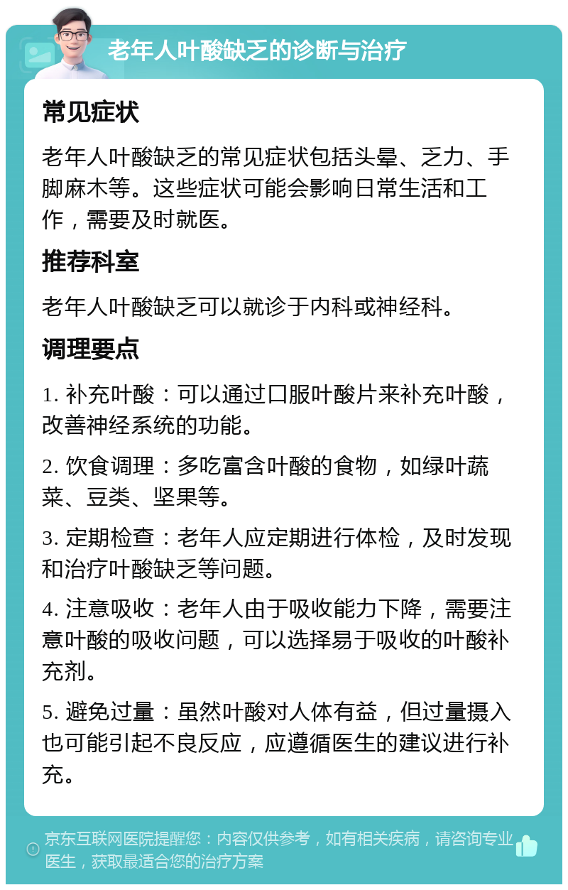 老年人叶酸缺乏的诊断与治疗 常见症状 老年人叶酸缺乏的常见症状包括头晕、乏力、手脚麻木等。这些症状可能会影响日常生活和工作，需要及时就医。 推荐科室 老年人叶酸缺乏可以就诊于内科或神经科。 调理要点 1. 补充叶酸：可以通过口服叶酸片来补充叶酸，改善神经系统的功能。 2. 饮食调理：多吃富含叶酸的食物，如绿叶蔬菜、豆类、坚果等。 3. 定期检查：老年人应定期进行体检，及时发现和治疗叶酸缺乏等问题。 4. 注意吸收：老年人由于吸收能力下降，需要注意叶酸的吸收问题，可以选择易于吸收的叶酸补充剂。 5. 避免过量：虽然叶酸对人体有益，但过量摄入也可能引起不良反应，应遵循医生的建议进行补充。