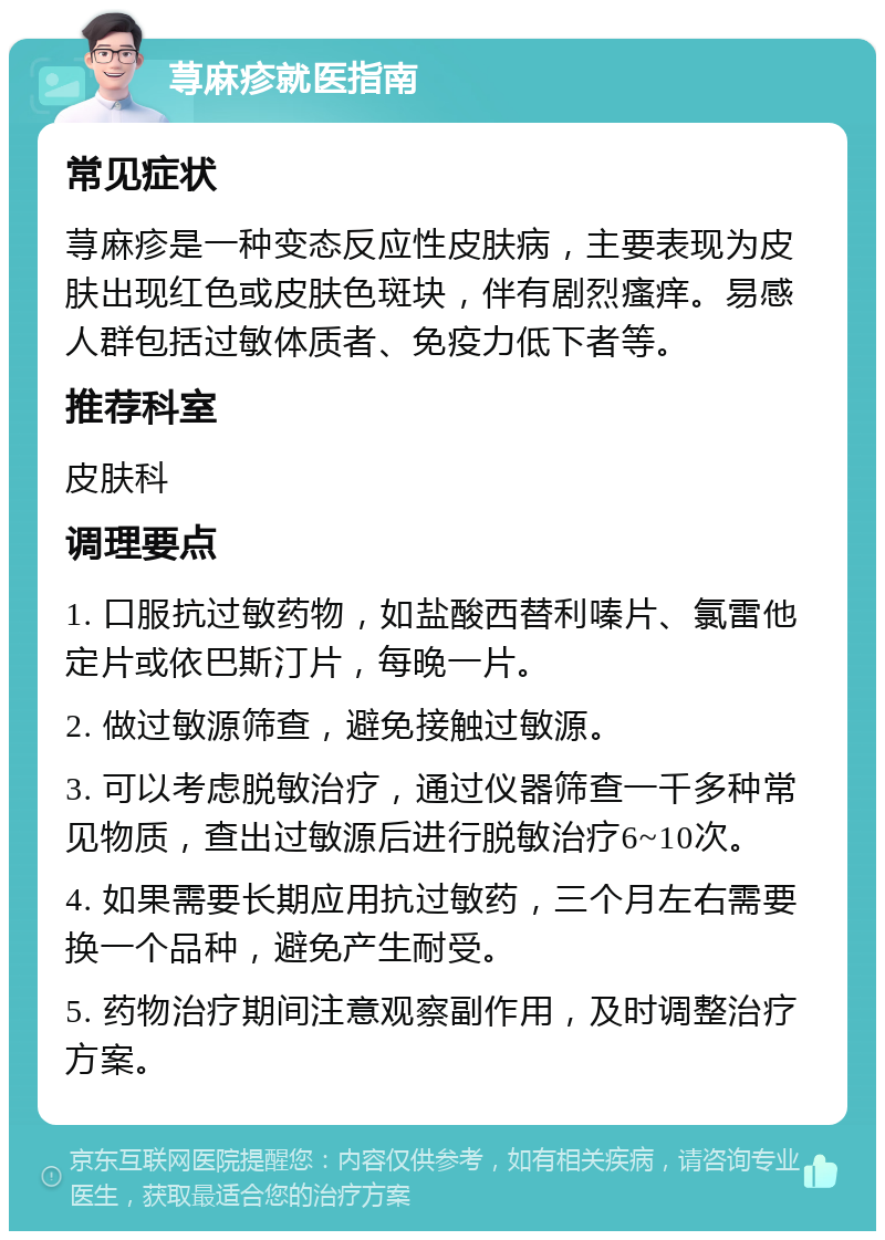 荨麻疹就医指南 常见症状 荨麻疹是一种变态反应性皮肤病，主要表现为皮肤出现红色或皮肤色斑块，伴有剧烈瘙痒。易感人群包括过敏体质者、免疫力低下者等。 推荐科室 皮肤科 调理要点 1. 口服抗过敏药物，如盐酸西替利嗪片、氯雷他定片或依巴斯汀片，每晚一片。 2. 做过敏源筛查，避免接触过敏源。 3. 可以考虑脱敏治疗，通过仪器筛查一千多种常见物质，查出过敏源后进行脱敏治疗6~10次。 4. 如果需要长期应用抗过敏药，三个月左右需要换一个品种，避免产生耐受。 5. 药物治疗期间注意观察副作用，及时调整治疗方案。