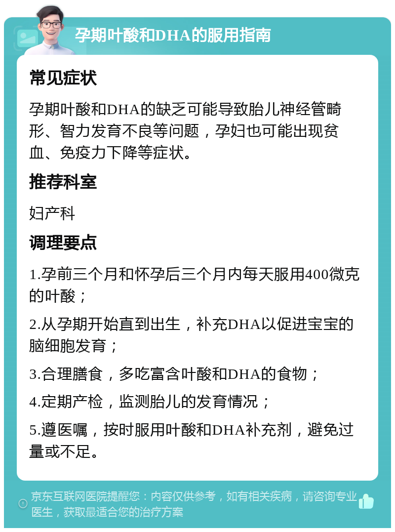 孕期叶酸和DHA的服用指南 常见症状 孕期叶酸和DHA的缺乏可能导致胎儿神经管畸形、智力发育不良等问题，孕妇也可能出现贫血、免疫力下降等症状。 推荐科室 妇产科 调理要点 1.孕前三个月和怀孕后三个月内每天服用400微克的叶酸； 2.从孕期开始直到出生，补充DHA以促进宝宝的脑细胞发育； 3.合理膳食，多吃富含叶酸和DHA的食物； 4.定期产检，监测胎儿的发育情况； 5.遵医嘱，按时服用叶酸和DHA补充剂，避免过量或不足。