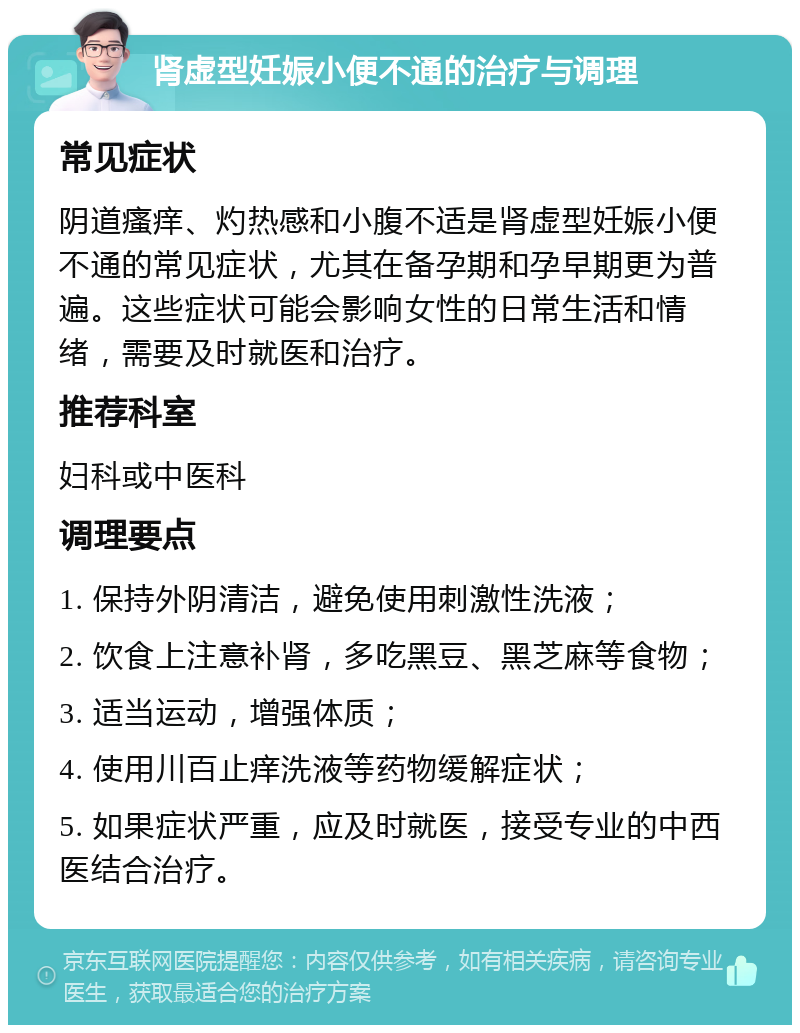 肾虚型妊娠小便不通的治疗与调理 常见症状 阴道瘙痒、灼热感和小腹不适是肾虚型妊娠小便不通的常见症状，尤其在备孕期和孕早期更为普遍。这些症状可能会影响女性的日常生活和情绪，需要及时就医和治疗。 推荐科室 妇科或中医科 调理要点 1. 保持外阴清洁，避免使用刺激性洗液； 2. 饮食上注意补肾，多吃黑豆、黑芝麻等食物； 3. 适当运动，增强体质； 4. 使用川百止痒洗液等药物缓解症状； 5. 如果症状严重，应及时就医，接受专业的中西医结合治疗。